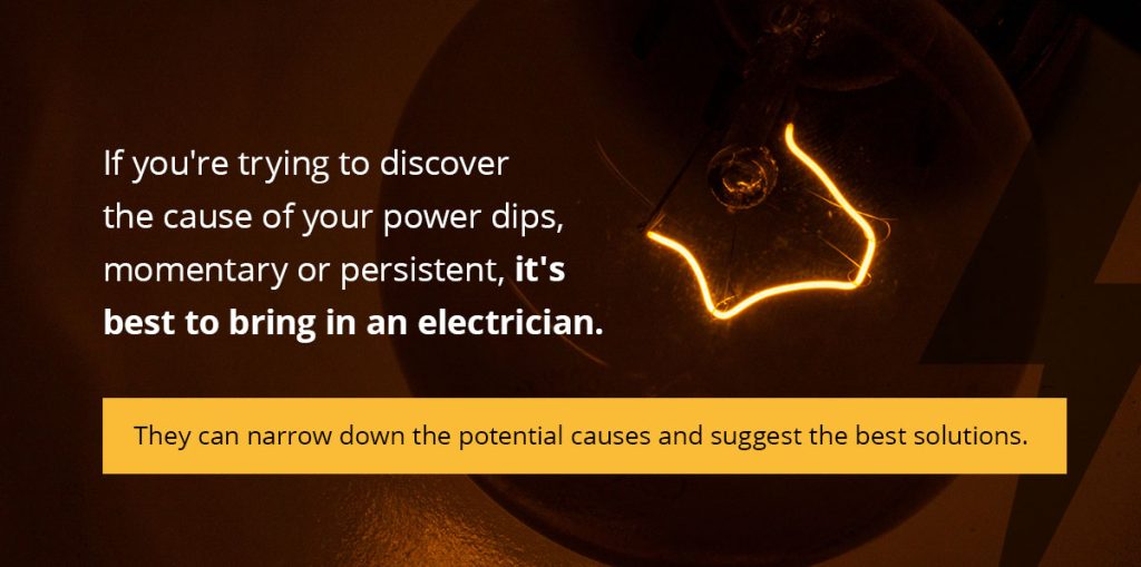 If you're trying to discover the cause of your power dips, momentary or persistent, it's best to bring in an electrician.